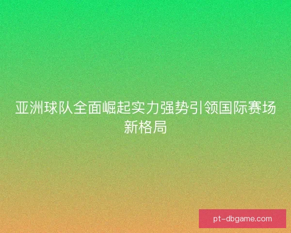 亚洲球队全面崛起实力强势引领国际赛场新格局